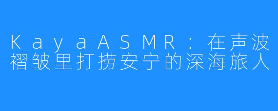 KayaASMR:在声波褶皱里打捞安宁的深海旅人