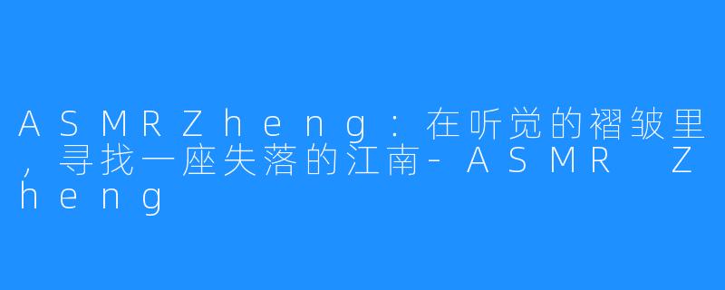 ASMRZheng:在听觉的褶皱里,寻找一座失落的江南-ASMR Zheng