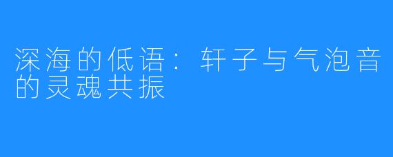 深海的低语:轩子与气泡音的灵魂共振