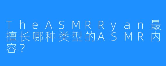 TheASMRRyan最擅长哪种类型的ASMR内容？