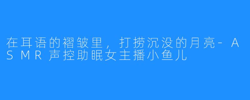 在耳语的褶皱里，打捞沉没的月亮-ASMR声控助眠女主播小鱼儿
