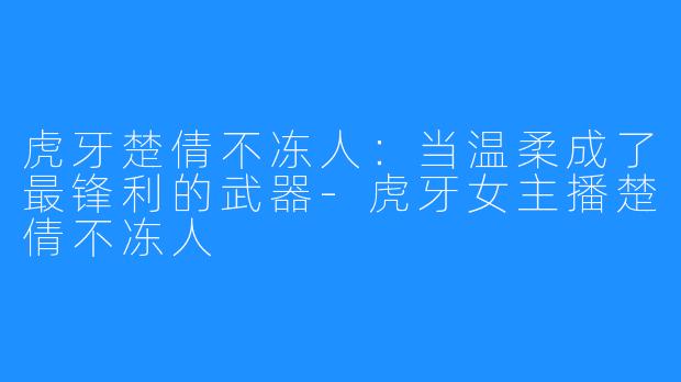 虎牙楚倩不冻人：当温柔成了最锋利的武器-虎牙女主播楚倩不冻人