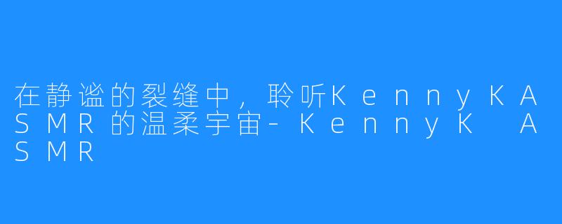 在静谧的裂缝中,聆听KennyKASMR的温柔宇宙-KennyK ASMR