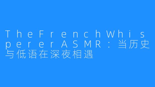 TheFrenchWhispererASMR:当历史与低语在深夜相遇