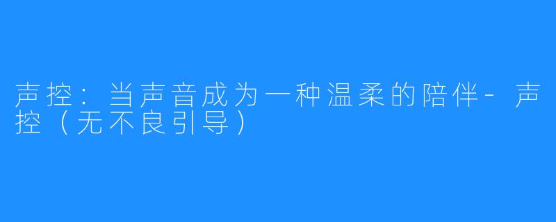 声控:当声音成为一种温柔的陪伴-声控(无不良引导)